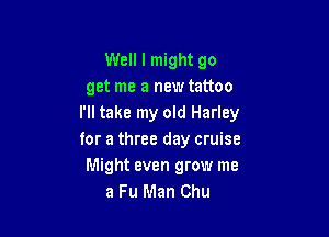 Well I might go
get me a new tattoo
I'll take my old Harley

for a three day cruise
Might even grow me
a Fu Man Chu