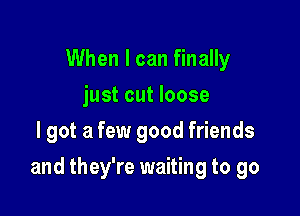 When I can finally
just cut loose
lgot a few good friends

and they're waiting to go
