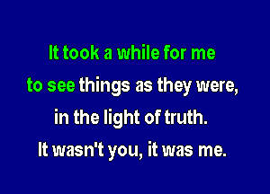 It took a while for me
to see things as they were,

in the light of truth.
It wasn't you, it was me.