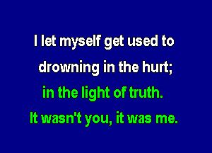 I let myself get used to
drowning in the hurt

in the light of truth.
It wasn't you, it was me.