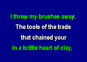 I threw my brushes away.
The tools of the trade

that chained your

In a brittle heart of clay,