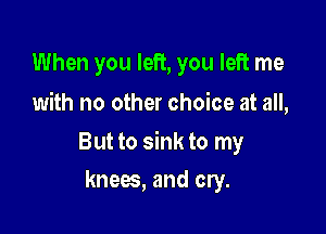 When you left, you left me
with no other choice at all,

But to sink to my

knees, and cry.