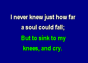 I never knew just how far
a soul could falh

But to sink to my

knees, and cry.