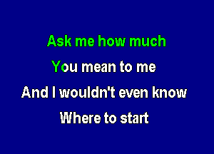 Ask me how much
You mean to me

And I wouldn't even know
Where to start