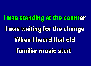 l was standing at the counter

l was waiting for the change
When I heard that old
familiar music start