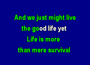 And we just might live

the good life yet
Life is more
than mere survival