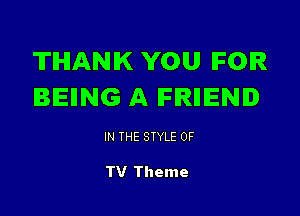 THANK YOU IFOIR
BEING A lFlRIIIENI

IN THE STYLE 0F

TV Theme