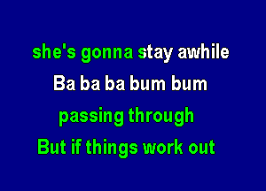 she's gonna stay awhile

Ba ba ba bum bum
passing through
But if things work out