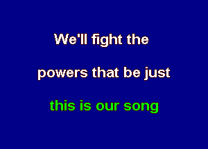 We'll fight the

powers that be just

this is our song