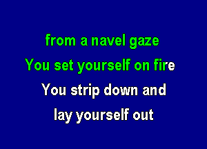 from a navel gaze

You set yourself on fire
You strip down and
lay yourself out