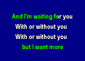 And I'm waiting for you
With or without you

With or without you

but I want more