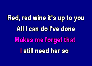 Red, red wine it's up to you

All I can do I've done

still need her so