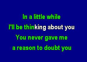 In a little while

I'll be thinking about you

You never gave me
a reason to doubt you