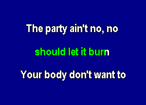 The party ain't no, no

should let it bum

Your body don't want to