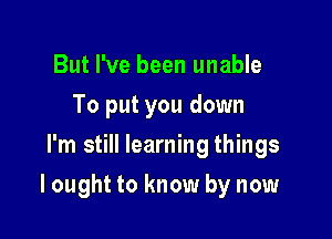 But I've been unable
To put you down
I'm still learning things

I ought to know by now