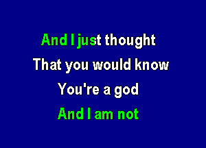 And ljust thought
That you would know

You're a god

And I am not