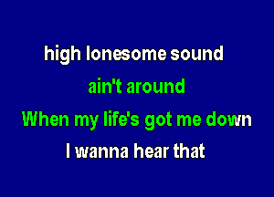 high lonesome sound
ain't around

When my life's got me down

lwanna hear that