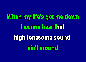 When my life's got me down

I wanna hear that

high lonesome sound
ain't around