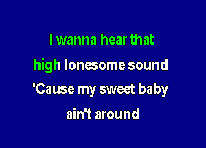 I wanna hear that

high lonesome sound

'Cause my sweet baby

ain't around