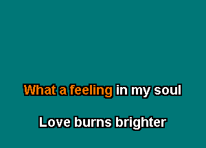 What a feeling in my soul

Love burns brighter
