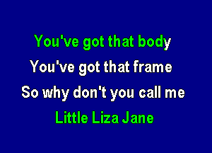 You've got that body
You've got that frame

So why don't you call me
Little Liza Jane