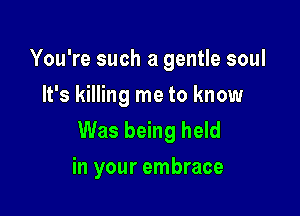 You're such a gentle soul
It's killing me to know

Was being held
in your embrace