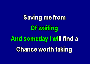 Saving me from
0f waiting
And someday I will find a

Chance worth taking