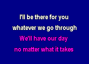 I'll be there for you

whatever we go through