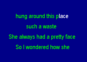 hung around this place

such a waste

She always had a pretty face

So I wondered how she