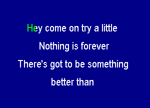 Hey come on try a little

Nothing is forever

There's got to be something
better than