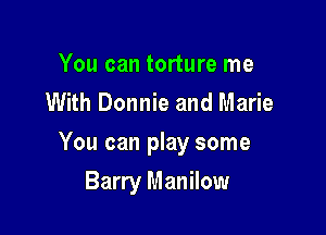 You can torture me
With Donnie and Marie

You can play some

Barry Manilow
