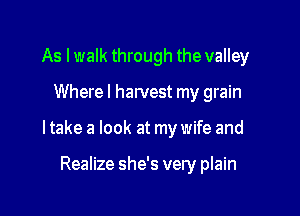 As I walk through the valley

Where! harvest my grain

ltake a look at my wife and

Realize she's very plain