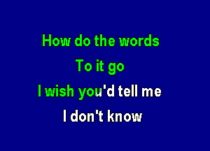 How do the words
To it go

lwish you'd tell me

I don't know