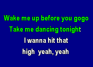 Wake me up before you 9090
Take me dancing tonight
lwanna hit that

high yeah, yeah