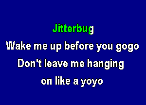 Jitterbug
Wake me up before you gogo

Don't leave me hanging

on like a yoyo