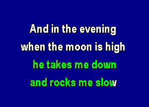And in the evening

when the moon is high

he takes me down
and rocks me slow