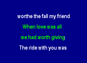 worthe the fall my friend

When love was all

we had wonh giving

The ride with you was