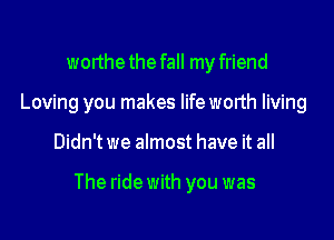 worthe the fall my friend
Loving you makes lifeworth living

Didn't we almost have it all

The ride with you was