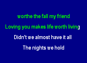 worthe the fall my friend

Loving you makes lifeworth living

Didn't we almost have it all

The nights we hold