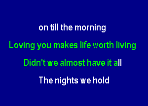 on till the morning

Loving you makes lifeworth living

Didn't we almost have it all

The nights we hold