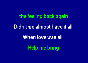 the feeling back again
Didn't we almost have it all

When love was all

Help me bring