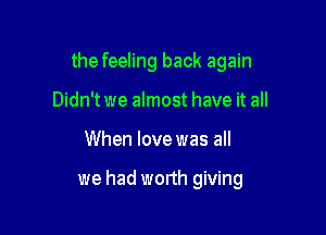 the feeling back again

Didn't we almost have it all
When lovewas all

we had worth giving