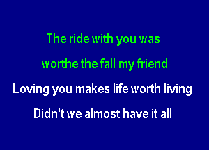 The ride with you was

worthethe fall my friend

Loving you makes lifeworth living

Didn't we almost have it all