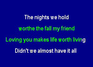 The nights we hold
worthethe fall my friend

Loving you makes lifeworth living

Didn't we almost have it all