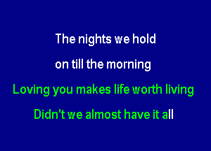 The nights we hold

on till the morning

Loving you makes lifeworth living

Didn't we almost have it all