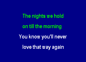 The nights we hold
on till the morning

You know you'll never

love that way again