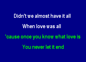 Didn't we almost have it all

When love was all

'cause once you know what love is

You never let it end