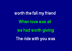 worth the fall my friend
When love was all

we had worth giving

The ride with you was
