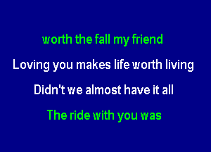 worth the fall my friend
Loving you makes lifeworth living

Didn't we almost have it all

The ride with you was