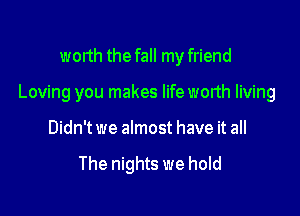 worth the fall my friend

Loving you makes lifeworth living

Didn't we almost have it all

The nights we hold